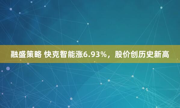 融盛策略 快克智能涨6.93%，股价创历史新高