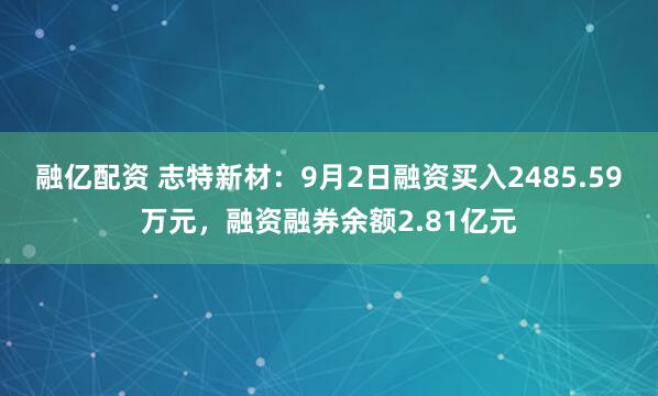 融亿配资 志特新材：9月2日融资买入2485.59万元，融资融券余额2.81亿元