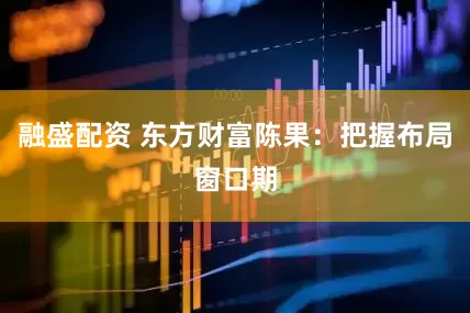 融盛配资 东方财富陈果：把握布局窗口期